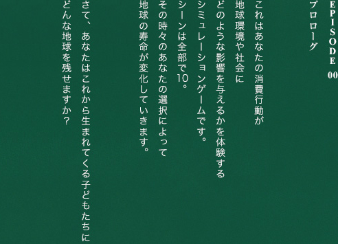Episode 00プロローグあなたの消費が社会を変える。これはあなたの消費行動が地球環境や社会にどのような影響を与えるかを体験するシミュレーションゲームです。